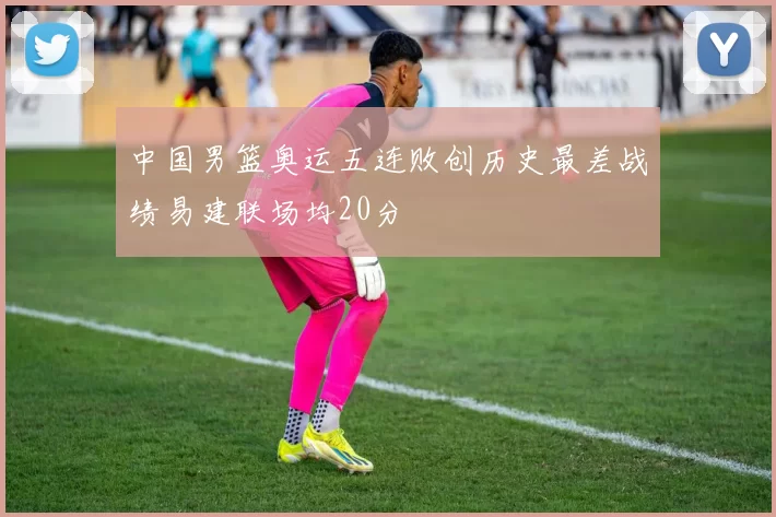 中国男篮奥运五连败创历史最差战绩易建联场均20分