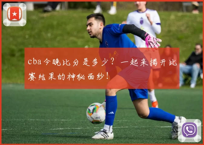 cba今晚比分是多少？一起来揭开比赛结果的神秘面纱！