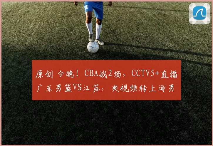 原创 今晚！CBA战2场，CCTV5+直播广东男篮VS江苏，央视频转上海男篮PK吉林