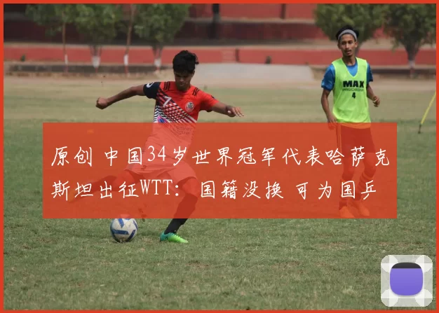 原创 中国34岁世界冠军代表哈萨克斯坦出征WTT：国籍没换 可为国乒出场