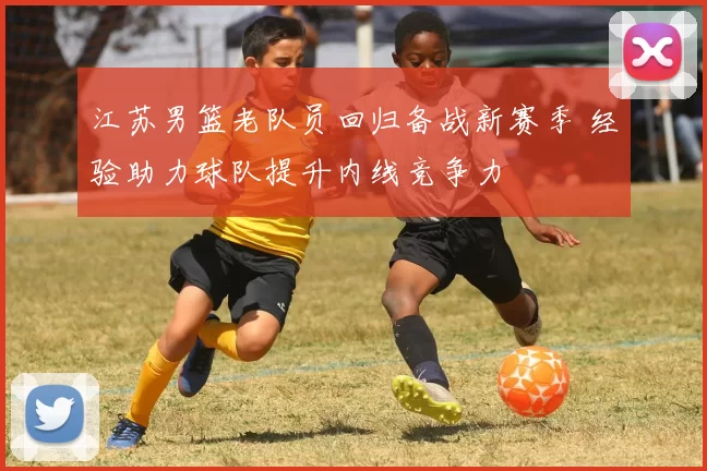 江苏男篮老队员回归备战新赛季 经验助力球队提升内线竞争力