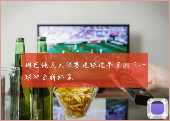 姆巴佩五大联赛进球追平亨利下一球冲击新纪录