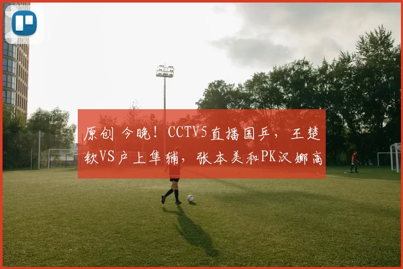 原创 今晚!CCTV5直播国乒,王楚钦VS户上隼辅,张本美和PK汉娜高达