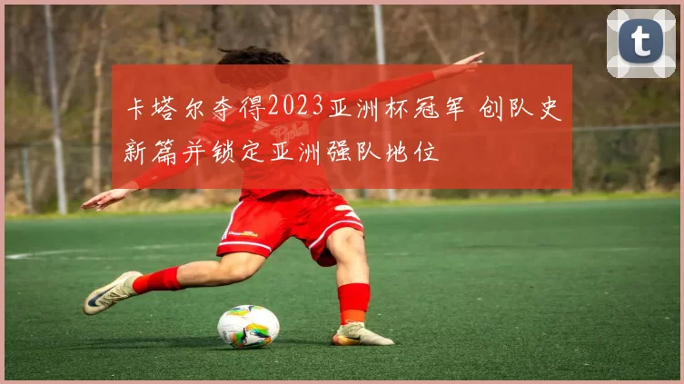 卡塔尔夺得2023亚洲杯冠军 创队史新篇并锁定亚洲强队地位
