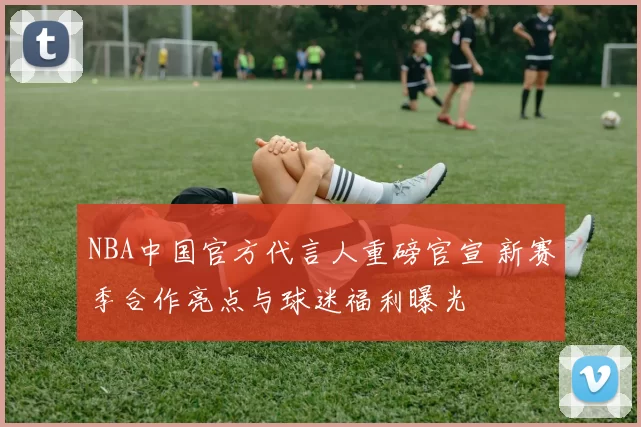 NBA中国官方代言人重磅官宣 新赛季合作亮点与球迷福利曝光