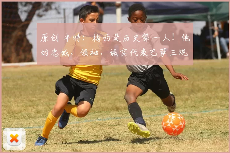 原创 丰特:梅西是历史第一人!他的忠诚、领袖、诚实代表巴萨三观!