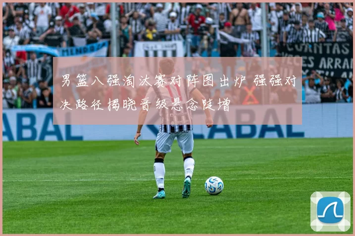 男篮八强淘汰赛对阵图出炉 强强对决路径揭晓晋级悬念陡增