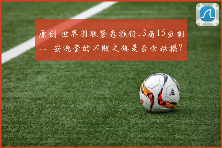 原创 世界羽联紧急推行_3局15分制_，安洗莹的不败之路是否会动摇？