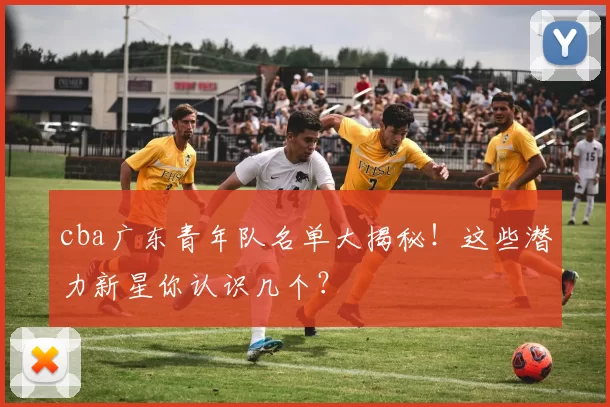 cba广东青年队名单大揭秘！这些潜力新星你认识几个？