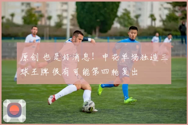 原创 也是好消息！申花单场独造三球王牌 很有可能第四轮复出