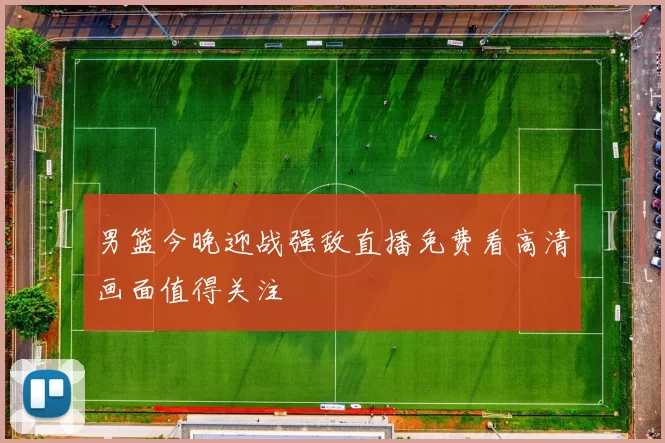 男篮今晚迎战强敌直播免费看高清画面值得关注