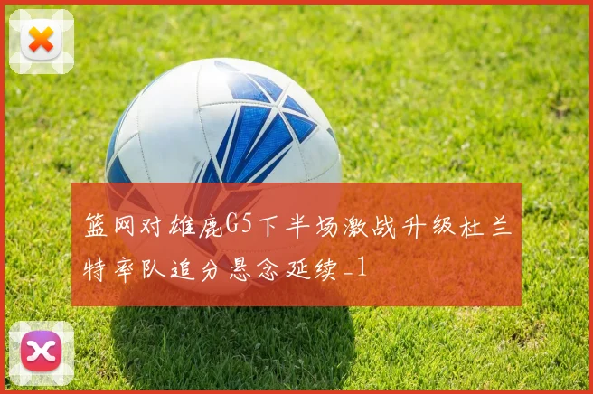 篮网对雄鹿G5下半场激战升级杜兰特率队追分悬念延续_1