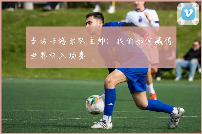 专访卡塔尔队主帅:我们如何赢得世界杯入场券
