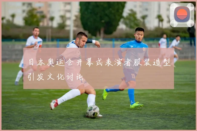 日本奥运会开幕式表演者服装造型引发文化讨论