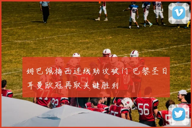 姆巴佩梅西连线助攻破门 巴黎圣日耳曼欧冠再取关键胜利