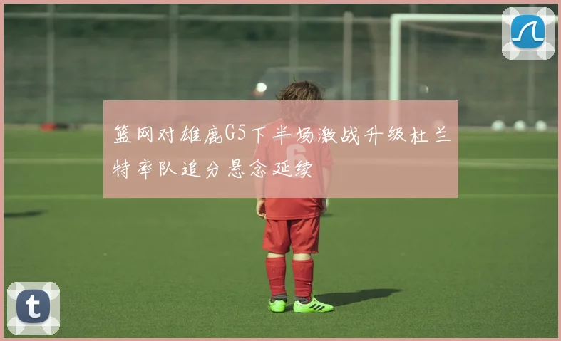 篮网对雄鹿G5下半场激战升级杜兰特率队追分悬念延续