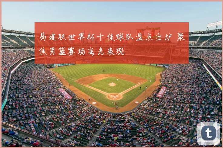 易建联世界杯十佳球队盘点出炉 聚焦男篮赛场高光表现