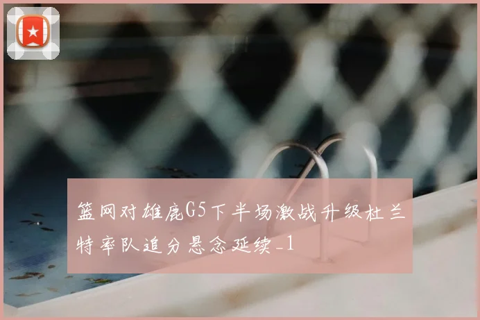 篮网对雄鹿G5下半场激战升级杜兰特率队追分悬念延续_1