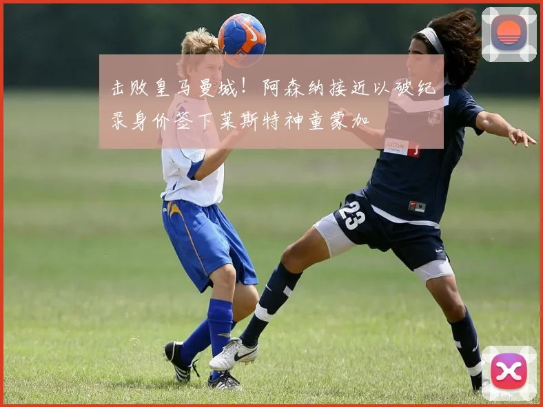 击败皇马曼城!阿森纳接近以破纪录身价签下莱斯特神童蒙加