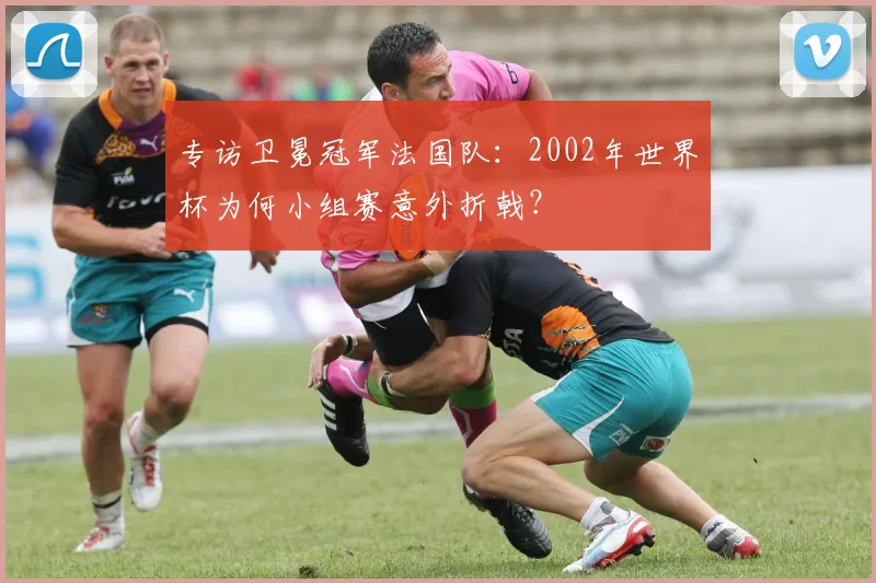 专访卫冕冠军法国队:2002年世界杯为何小组赛意外折戟?
