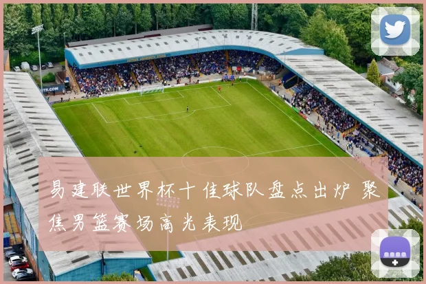 易建联世界杯十佳球队盘点出炉 聚焦男篮赛场高光表现