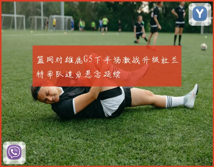 篮网对雄鹿G5下半场激战升级杜兰特率队追分悬念延续