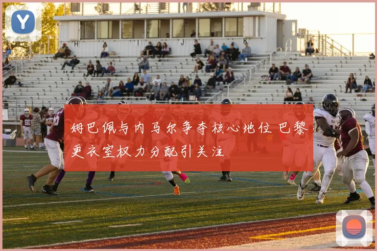姆巴佩与内马尔争夺核心地位 巴黎更衣室权力分配引关注