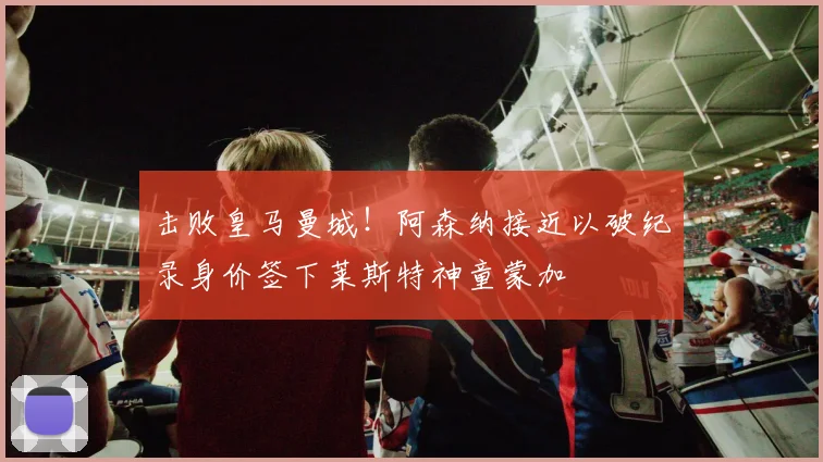 击败皇马曼城!阿森纳接近以破纪录身价签下莱斯特神童蒙加